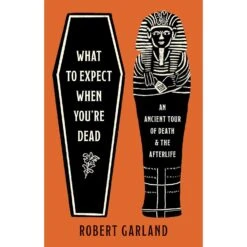WHAT TO EXPECT WHEN YOU'RE DEAD: AN ANCIENT TOUR OF DEATH AND THE AFTERLIFE BY ROBERT GARLAND